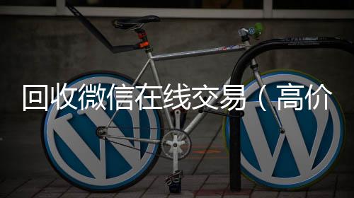 回收微信在线回收vx号交易（高价回收微信平台）